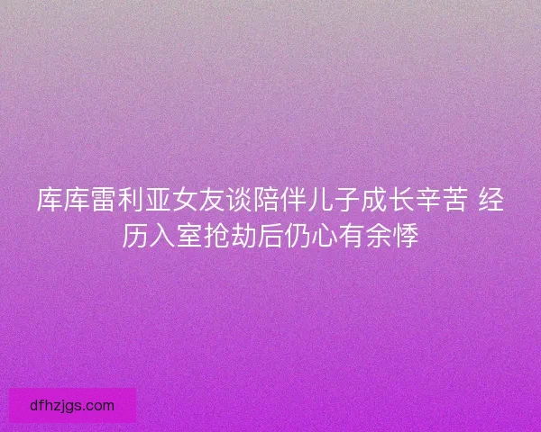 库库雷利亚女友谈陪伴儿子成长辛苦 经历入室抢劫后仍心有余悸
