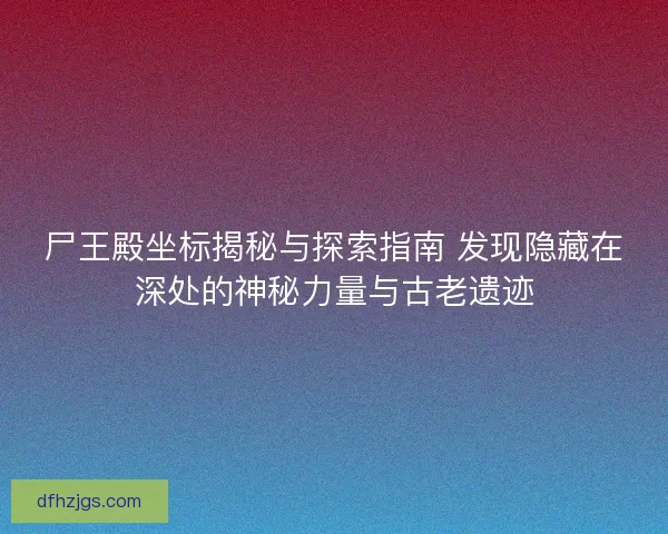 尸王殿坐标揭秘与探索指南 发现隐藏在深处的神秘力量与古老遗迹