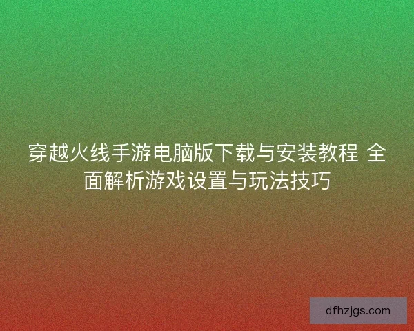 穿越火线手游电脑版下载与安装教程 全面解析游戏设置与玩法技巧