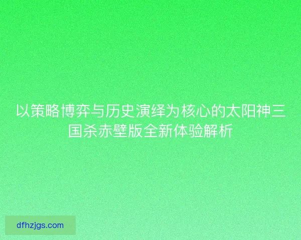 以策略博弈与历史演绎为核心的太阳神三国杀赤壁版全新体验解析