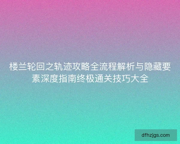 楼兰轮回之轨迹攻略全流程解析与隐藏要素深度指南终极通关技巧大全