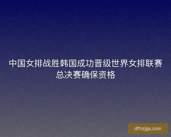 中国女排战胜韩国成功晋级世界女排联赛总决赛确保资格