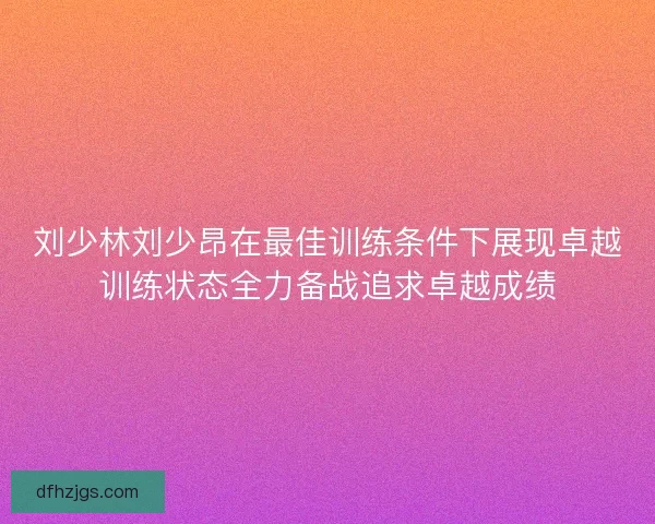 刘少林刘少昂在最佳训练条件下展现卓越训练状态全力备战追求卓越成绩