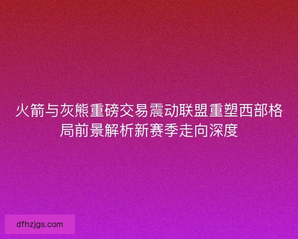 火箭与灰熊重磅交易震动联盟重塑西部格局前景解析新赛季走向深度