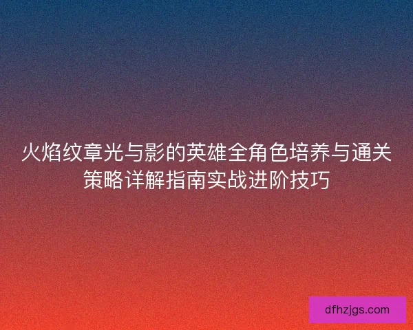 火焰纹章光与影的英雄全角色培养与通关策略详解指南实战进阶技巧
