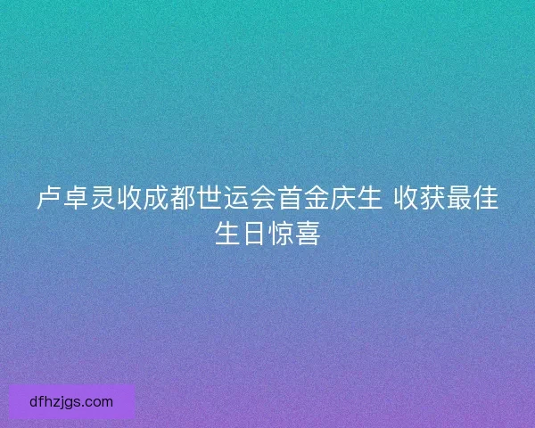 卢卓灵收成都世运会首金庆生 收获最佳生日惊喜