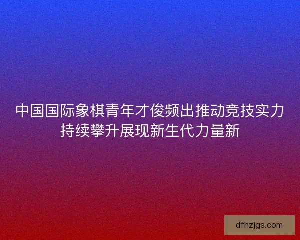 中国国际象棋青年才俊频出推动竞技实力持续攀升展现新生代力量新