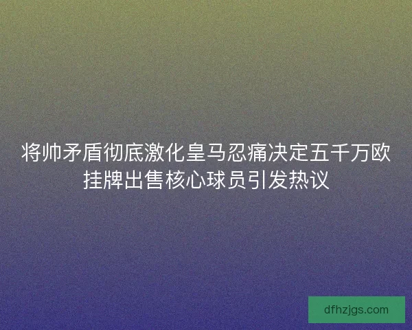 将帅矛盾彻底激化皇马忍痛决定五千万欧挂牌出售核心球员引发热议