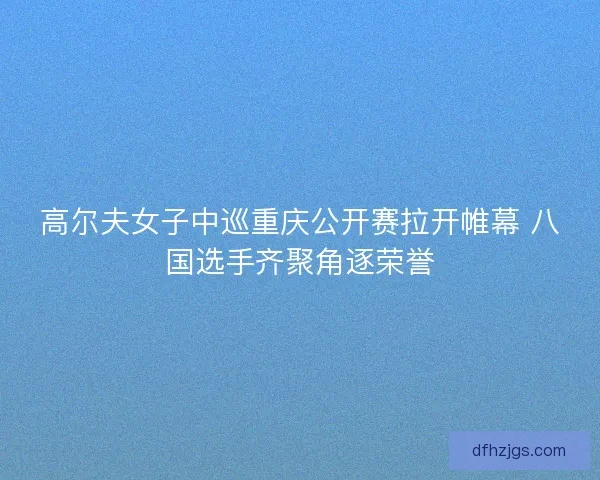 高尔夫女子中巡重庆公开赛拉开帷幕 八国选手齐聚角逐荣誉