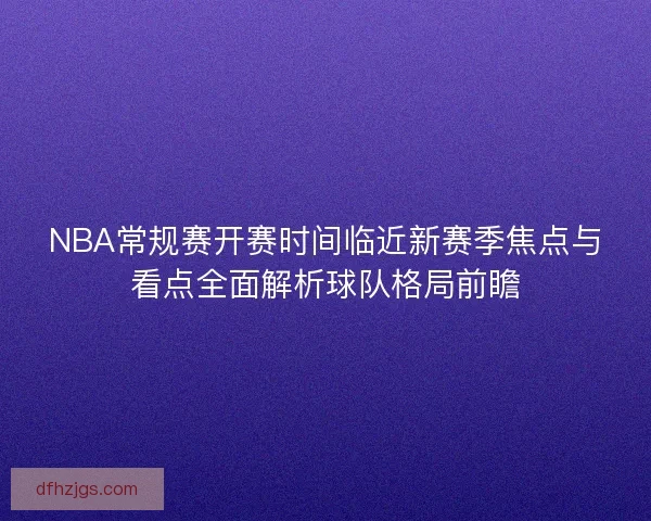 NBA常规赛开赛时间临近新赛季焦点与看点全面解析球队格局前瞻