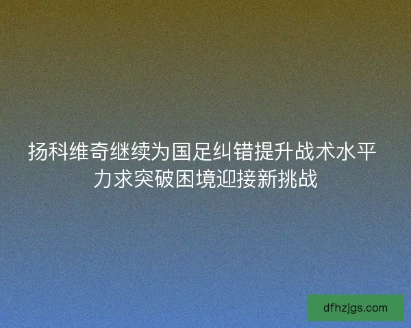 扬科维奇继续为国足纠错提升战术水平 力求突破困境迎接新挑战