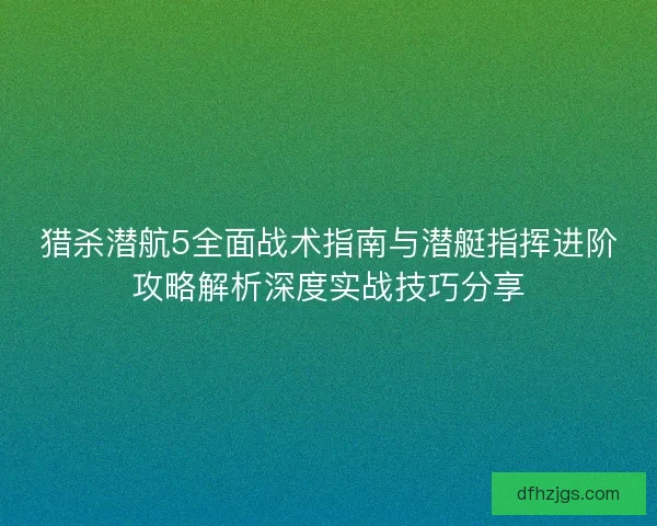 猎杀潜航5全面战术指南与潜艇指挥进阶攻略解析深度实战技巧分享