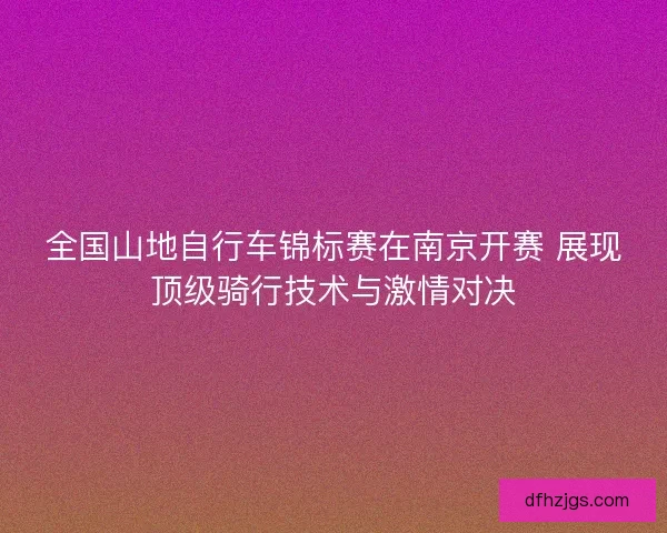 全国山地自行车锦标赛在南京开赛 展现顶级骑行技术与激情对决