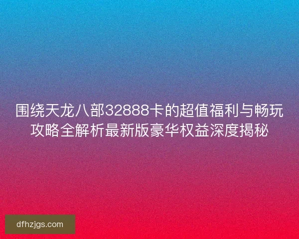 围绕天龙八部32888卡的超值福利与畅玩攻略全解析最新版豪华权益深度揭秘