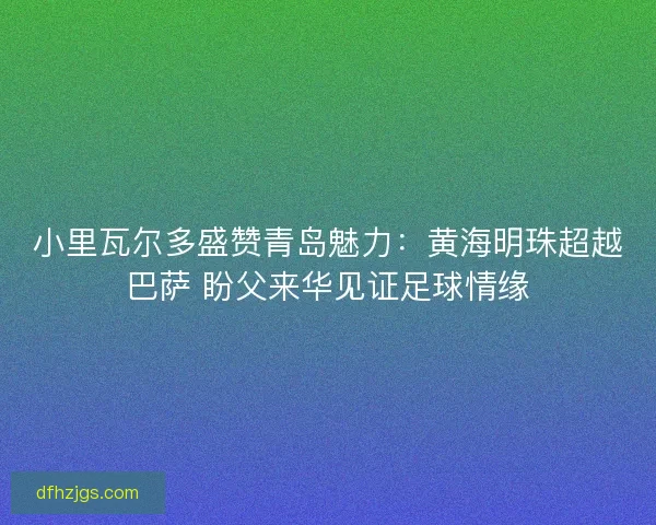 小里瓦尔多盛赞青岛魅力：黄海明珠超越巴萨 盼父来华见证足球情缘