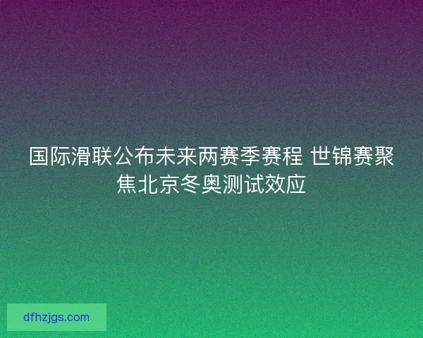 国际滑联公布未来两赛季赛程 世锦赛聚焦北京冬奥测试效应