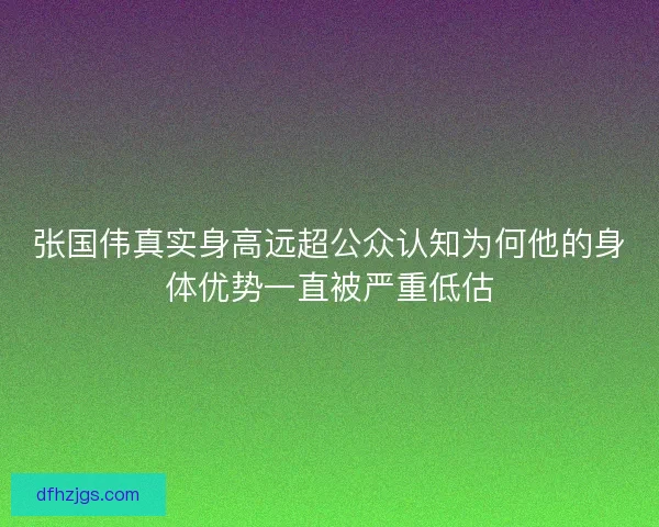 张国伟真实身高远超公众认知为何他的身体优势一直被严重低估