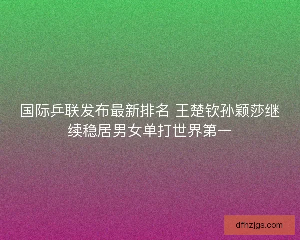 国际乒联发布最新排名 王楚钦孙颖莎继续稳居男女单打世界第一
