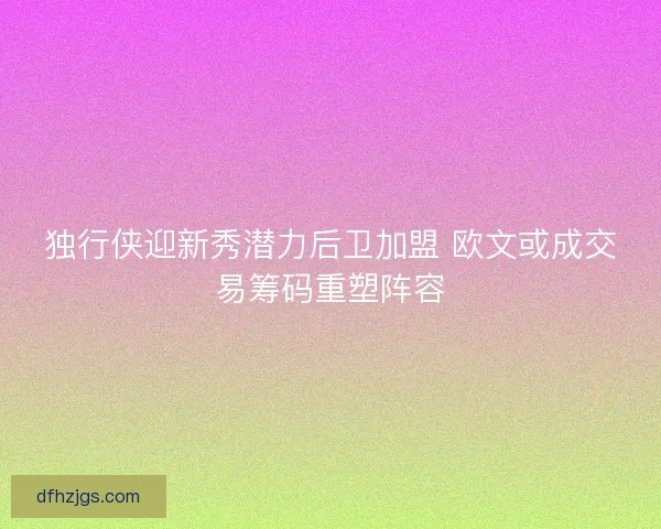 独行侠迎新秀潜力后卫加盟 欧文或成交易筹码重塑阵容