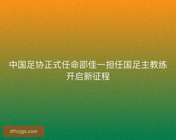 中国足协正式任命邵佳一担任国足主教练开启新征程