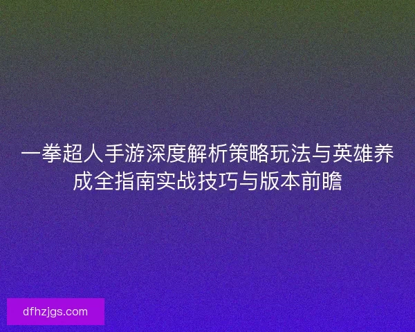 一拳超人手游深度解析策略玩法与英雄养成全指南实战技巧与版本前瞻