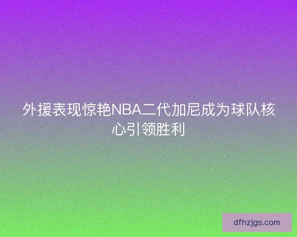 外援表现惊艳NBA二代加尼成为球队核心引领胜利