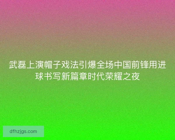 武磊上演帽子戏法引爆全场中国前锋用进球书写新篇章时代荣耀之夜