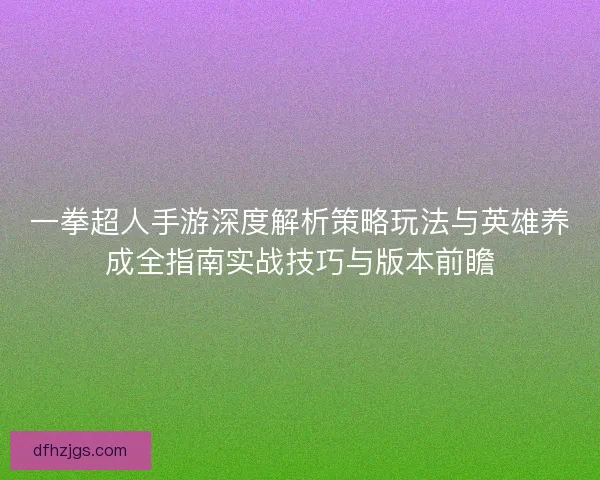 一拳超人手游深度解析策略玩法与英雄养成全指南实战技巧与版本前瞻