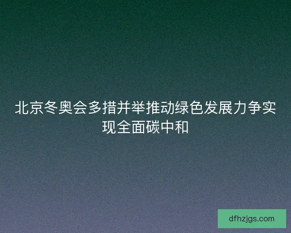 北京冬奥会多措并举推动绿色发展力争实现全面碳中和