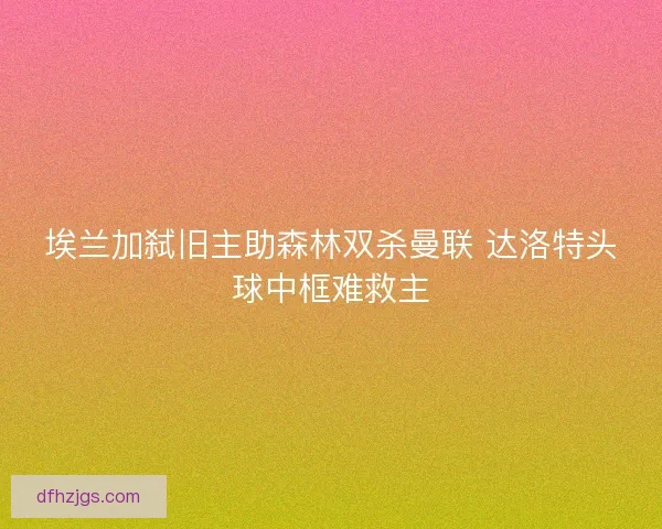 埃兰加弑旧主助森林双杀曼联 达洛特头球中框难救主